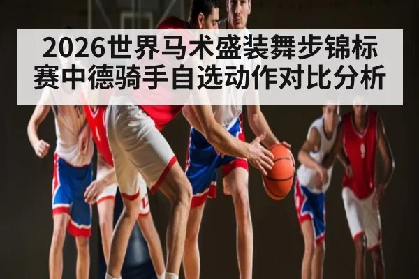 2026世界马术盛装舞步锦标赛中德骑手自选动作对比分析